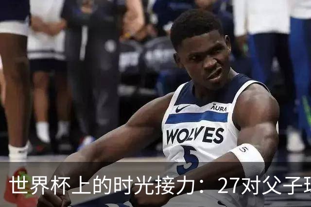 世界杯上的时光接力：27对父子球员先后踏上决赛圈